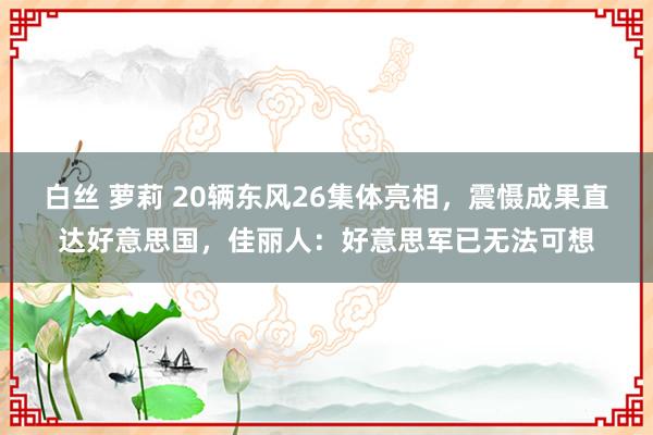 白丝 萝莉 20辆东风26集体亮相，震慑成果直达好意思国，佳丽人：好意思军已无法可想