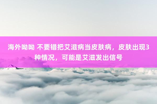 海外呦呦 不要错把艾滋病当皮肤病，皮肤出现3种情况，可能是艾滋发出信号