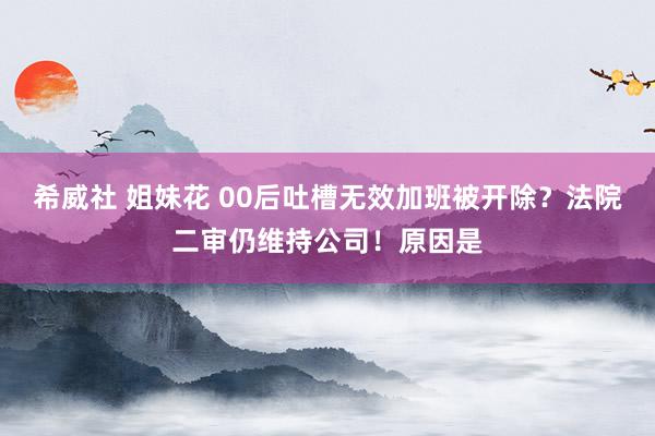 希威社 姐妹花 00后吐槽无效加班被开除？法院二审仍维持公司！原因是