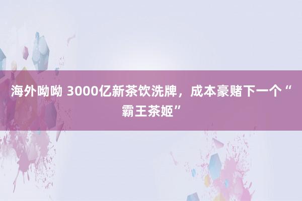 海外呦呦 3000亿新茶饮洗牌，成本豪赌下一个“霸王茶姬”