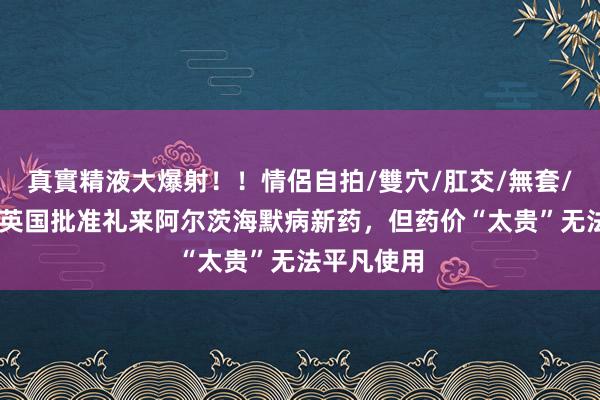 真實精液大爆射！！情侶自拍/雙穴/肛交/無套/大量噴精 英国批准礼来阿尔茨海默病新药，但药价“太贵”无法平凡使用