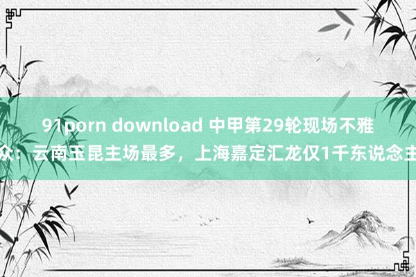 91porn download 中甲第29轮现场不雅众：云南玉昆主场最多，上海嘉定汇龙仅1千东说念主