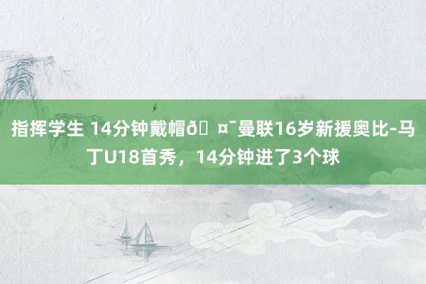 指挥学生 14分钟戴帽🤯曼联16岁新援奥比-马丁U18首秀，14分钟进了3个球