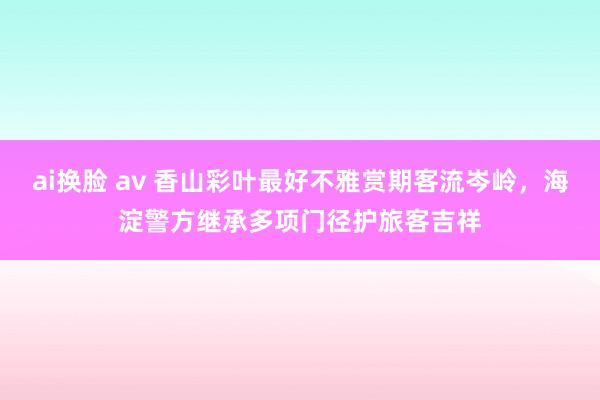 ai换脸 av 香山彩叶最好不雅赏期客流岑岭，海淀警方继承多项门径护旅客吉祥