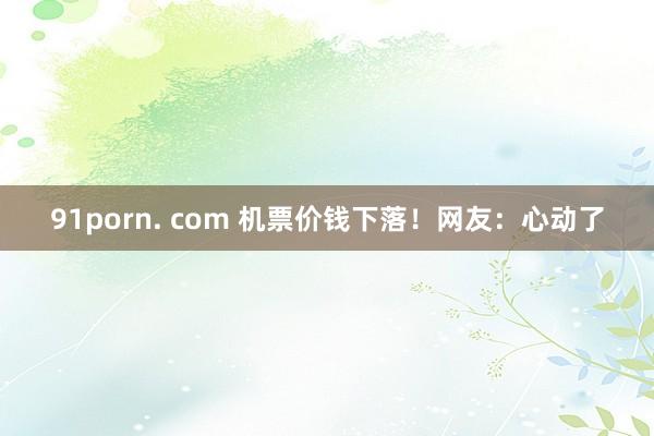 91porn. com 机票价钱下落！网友：心动了