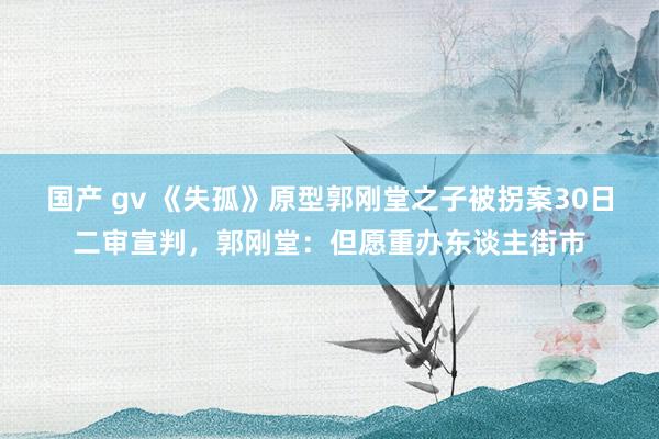 国产 gv 《失孤》原型郭刚堂之子被拐案30日二审宣判，郭刚堂：但愿重办东谈主街市