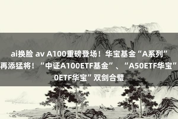 ai换脸 av A100重磅登场！华宝基金“A系列”中枢宽基再添猛将！“中证A100ETF基金”、“A50ETF华宝”双剑合璧