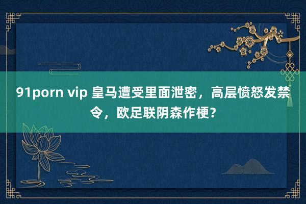 91porn vip 皇马遭受里面泄密，高层愤怒发禁令，欧足联阴森作梗？