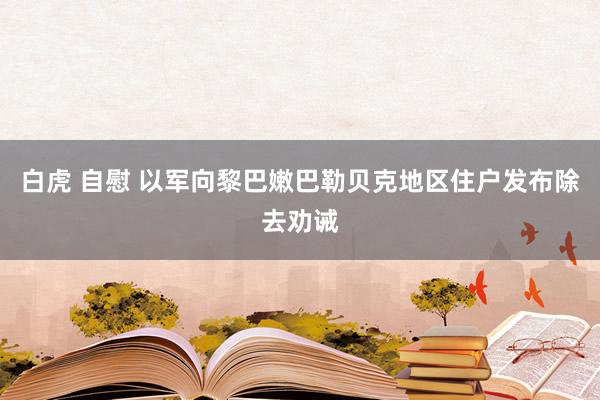 白虎 自慰 以军向黎巴嫩巴勒贝克地区住户发布除去劝诫