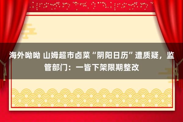 海外呦呦 山姆超市卤菜“阴阳日历”遭质疑，监管部门：一皆下架限期整改