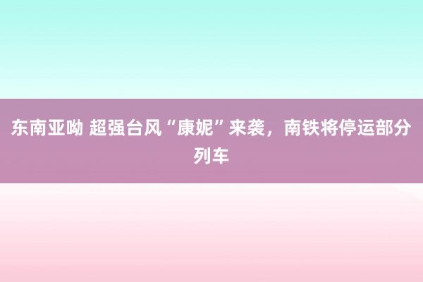 东南亚呦 超强台风“康妮”来袭，南铁将停运部分列车