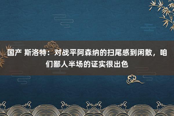 国产 斯洛特：对战平阿森纳的扫尾感到闲散，咱们鄙人半场的证实很出色