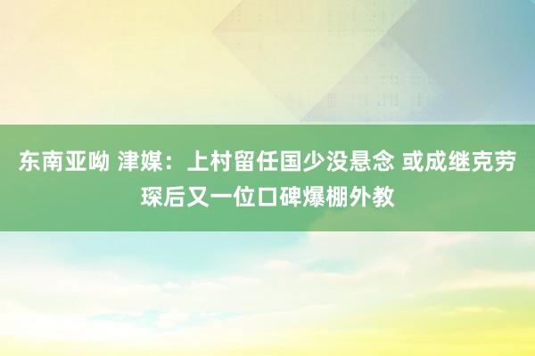 东南亚呦 津媒：上村留任国少没悬念 或成继克劳琛后又一位口碑爆棚外教