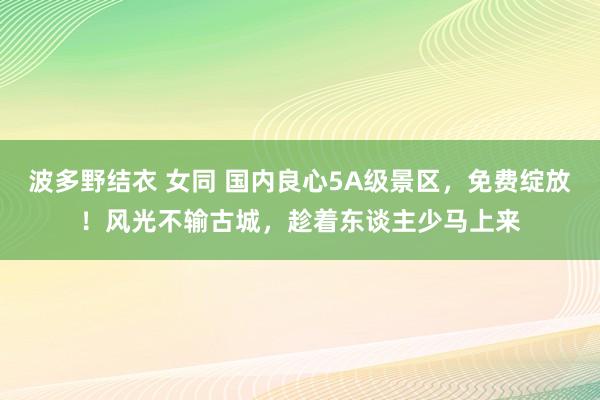 波多野结衣 女同 国内良心5A级景区，免费绽放！风光不输古城，趁着东谈主少马上来