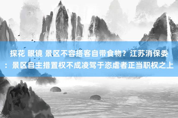 探花 眼镜 景区不容搭客自带食物？江苏消保委：景区自主措置权不成凌驾于恣虐者正当职权之上