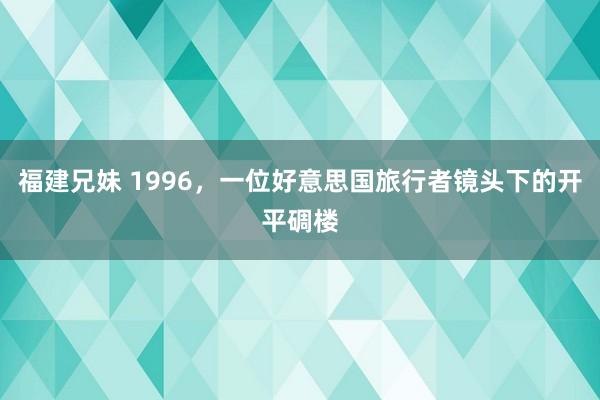 福建兄妹 1996，一位好意思国旅行者镜头下的开平碉楼