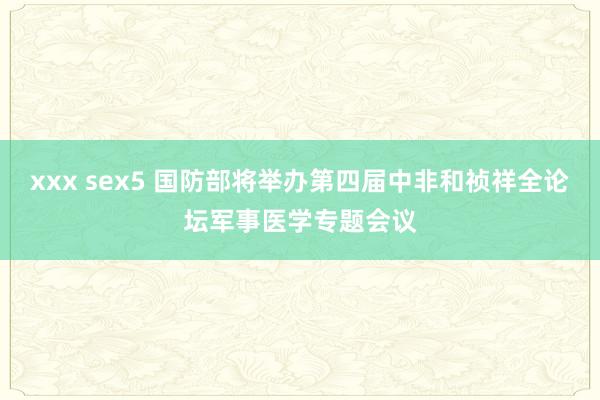 xxx sex5 国防部将举办第四届中非和祯祥全论坛军事医学专题会议