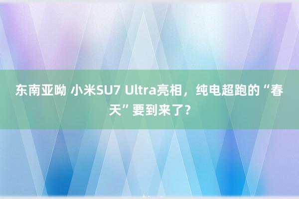 东南亚呦 小米SU7 Ultra亮相，纯电超跑的“春天”要到来了？