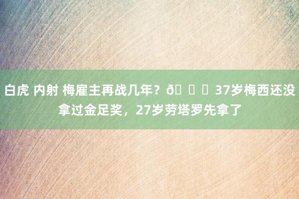 白虎 内射 梅雇主再战几年？😂37岁梅西还没拿过金足奖，27岁劳塔罗先拿了