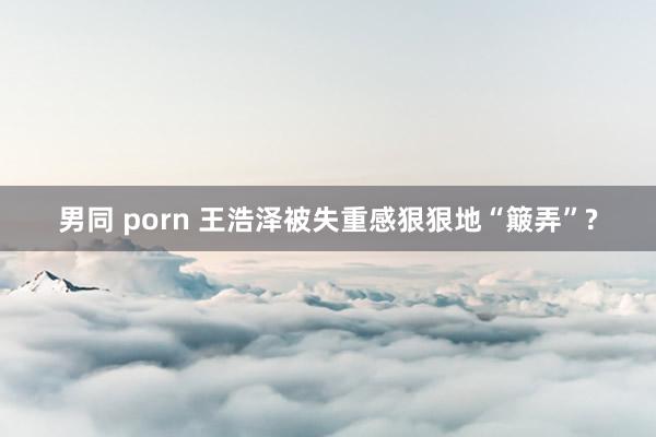 男同 porn 王浩泽被失重感狠狠地“簸弄”?