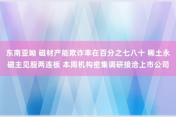 东南亚呦 磁材产能欺诈率在百分之七八十 稀土永磁主见股两连板 本周机构密集调研接洽上市公司