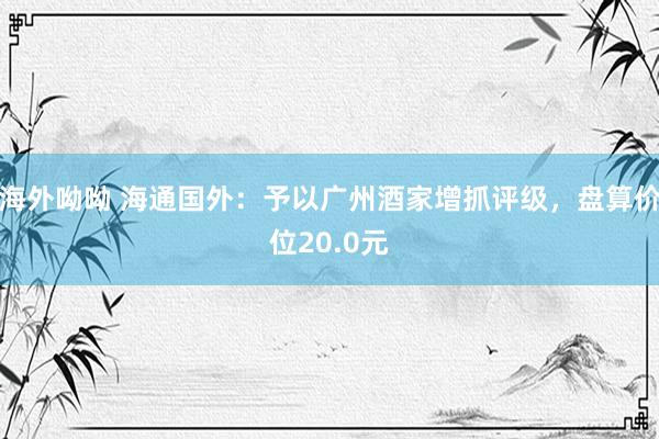 海外呦呦 海通国外：予以广州酒家增抓评级，盘算价位20.0元