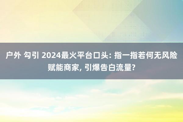 户外 勾引 2024最火平台口头: 指一指若何无风险赋能商家， 引爆告白流量?