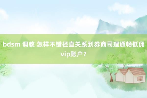 bdsm 调教 怎样不错径直关系到券商司理通畅低佣vip账户？