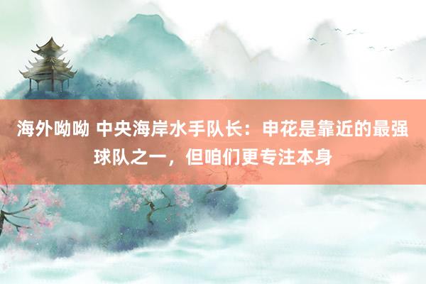 海外呦呦 中央海岸水手队长：申花是靠近的最强球队之一，但咱们更专注本身