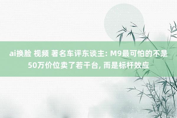 ai换脸 视频 著名车评东谈主: M9最可怕的不是50万价位卖了若干台， 而是标杆效应