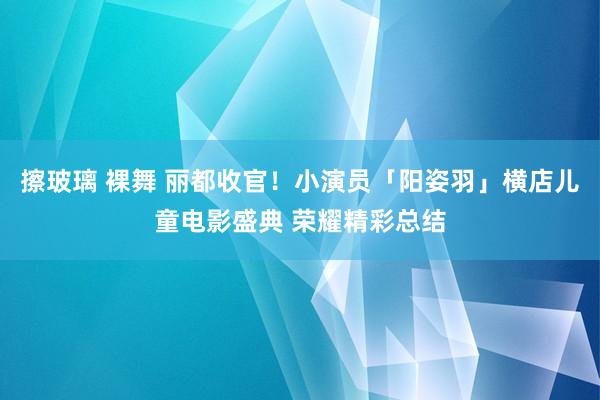 擦玻璃 裸舞 丽都收官！小演员「阳姿羽」横店儿童电影盛典 荣耀精彩总结