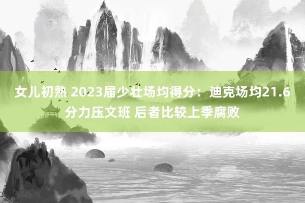 女儿初熟 2023届少壮场均得分：迪克场均21.6分力压文班 后者比较上季腐败