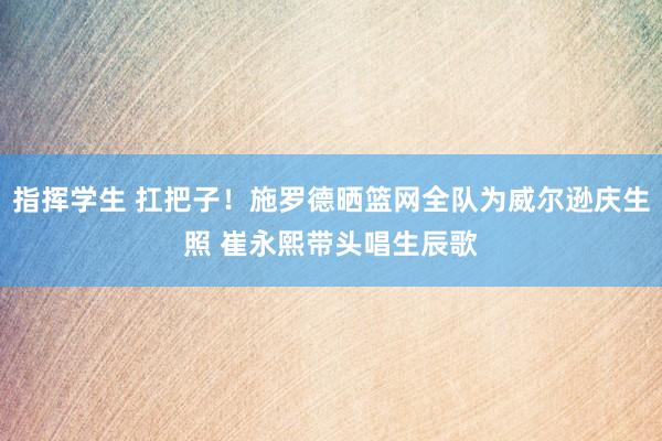 指挥学生 扛把子！施罗德晒篮网全队为威尔逊庆生照 崔永熙带头唱生辰歌