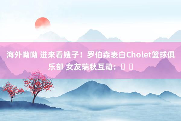 海外呦呦 进来看嫂子！罗伯森表白Cholet篮球俱乐部 女友瑞秋互动：❤️