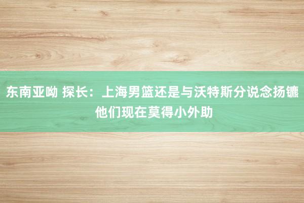 东南亚呦 探长：上海男篮还是与沃特斯分说念扬镳 他们现在莫得小外助