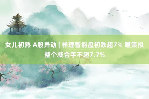 女儿初熟 A股异动 | 祥理智能盘初跌超7% 鞭策拟整个减合手不超7.7%