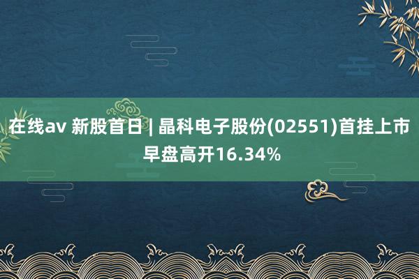 在线av 新股首日 | 晶科电子股份(02551)首挂上市 早盘高开16.34%