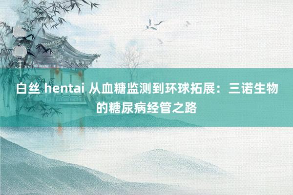 白丝 hentai 从血糖监测到环球拓展：三诺生物的糖尿病经管之路