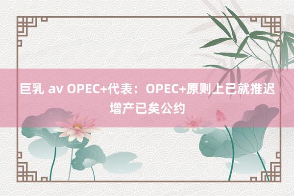 巨乳 av OPEC+代表：OPEC+原则上已就推迟增产已矣公约