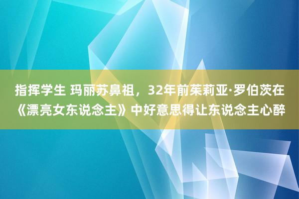 指挥学生 玛丽苏鼻祖，32年前茱莉亚·罗伯茨在《漂亮女东说念主》中好意思得让东说念主心醉