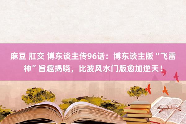 麻豆 肛交 博东谈主传96话：博东谈主版“飞雷神”旨趣揭晓，比波风水门版愈加逆天！