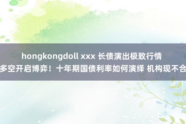 hongkongdoll xxx 长债演出极致行情 多空开启博弈！十年期国债利率如何演绎 机构现不合