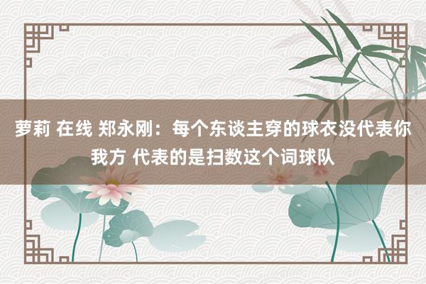 萝莉 在线 郑永刚：每个东谈主穿的球衣没代表你我方 代表的是扫数这个词球队