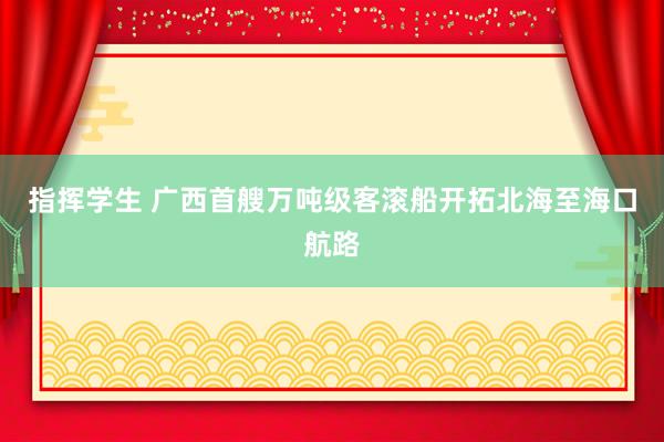 指挥学生 广西首艘万吨级客滚船开拓北海至海口航路