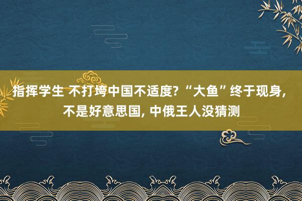 指挥学生 不打垮中国不适度? “大鱼”终于现身， 不是好意思国， 中俄王人没猜测