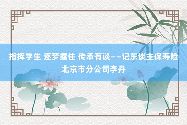 指挥学生 逐梦握住 传承有谈——记东谈主保寿险北京市分公司李丹