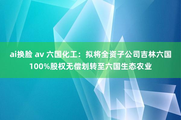 ai换脸 av 六国化工：拟将全资子公司吉林六国100%股权无偿划转至六国生态农业