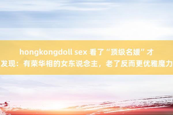 hongkongdoll sex 看了“顶级名媛”才发现：有荣华相的女东说念主，老了反而更优雅魔力