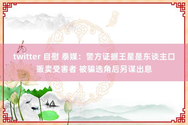 twitter 自慰 泰媒：警方证据王星是东谈主口贩卖受害者 被骗选角后另谋出息