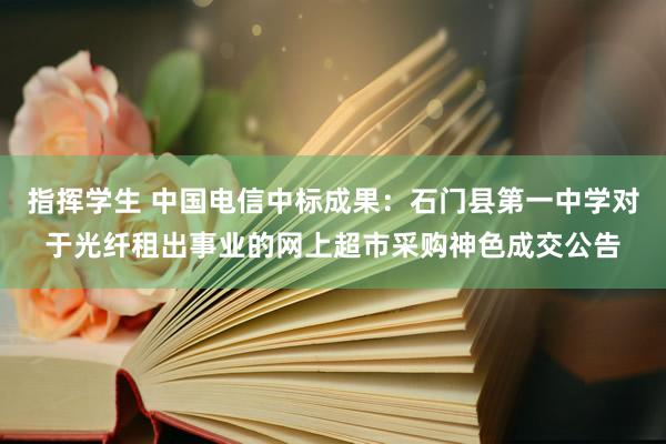 指挥学生 中国电信中标成果：石门县第一中学对于光纤租出事业的网上超市采购神色成交公告